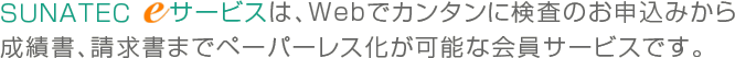 SUNATEC eサービスは、Webでカンタンに検査のお申込みから成績書、請求書までペーパーレス化が可能な会員サービスです。