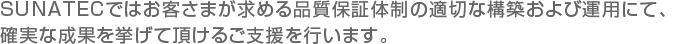 SUNATECではお客さまが求める品質保証体制の適切な構築および運用にて、確実な成果を挙げて頂けるご支援を行います。