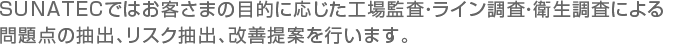 SUNATECではお客さまの目的に応じた工場監査・ライン調査・衛生調査による問題点の抽出、リスク抽出、改善提案を行います。