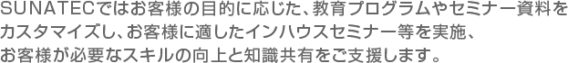 SUNATECではお客様の目的に応じた、教育プログラムやセミナー資料をカスタマイズし、お客様に適したインハウスセミナー等を実施、お客様が必要なスキルの向上と知識共有をご支援します